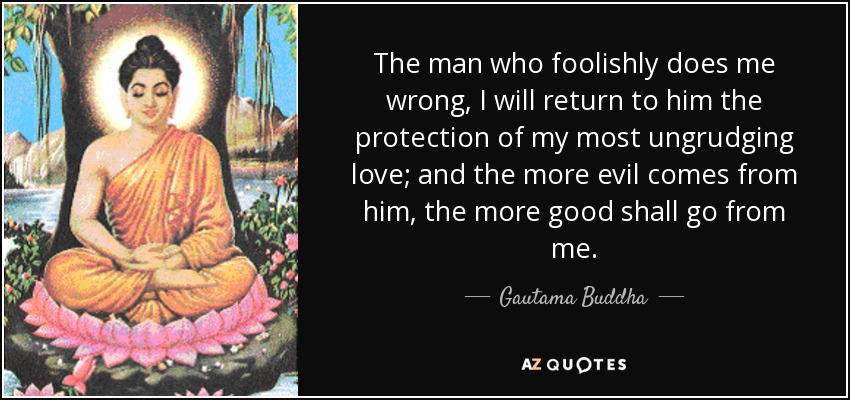 The man who foolishly does me wrong, I will return to him the protection of my most ungrudging love; and the more evil comes from him, the more good shall go from me. - Gautama Buddha