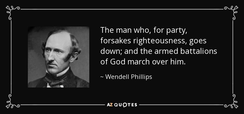 The man who, for party, forsakes righteousness, goes down; and the armed battalions of God march over him. - Wendell Phillips