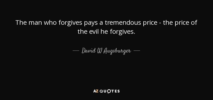 The man who forgives pays a tremendous price - the price of the evil he forgives. - David W Augsburger