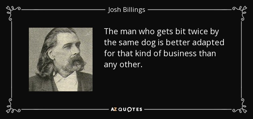 The man who gets bit twice by the same dog is better adapted for that kind of business than any other. - Josh Billings