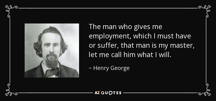 The man who gives me employment, which I must have or suffer, that man is my master, let me call him what I will. - Henry George