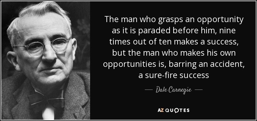 The man who grasps an opportunity as it is paraded before him, nine times out of ten makes a success, but the man who makes his own opportunities is, barring an accident, a sure-fire success - Dale Carnegie