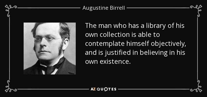 The man who has a library of his own collection is able to contemplate himself objectively, and is justified in believing in his own existence. - Augustine Birrell