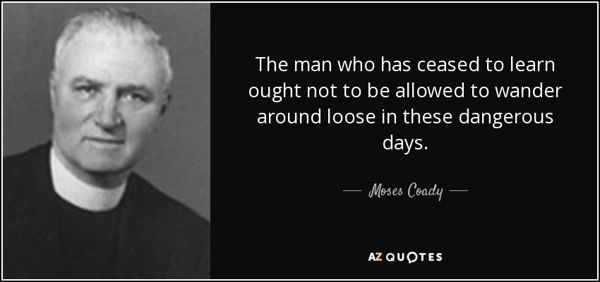 The man who has ceased to learn ought not to be allowed to wander around loose in these dangerous days. - Moses Coady