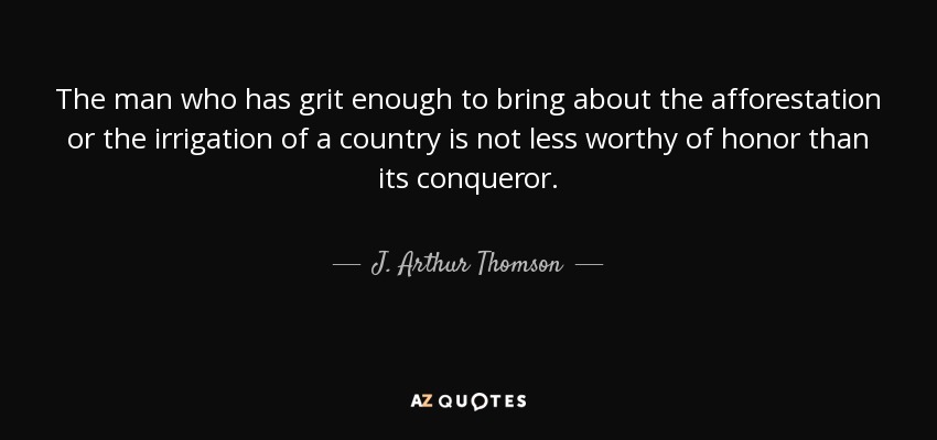 The man who has grit enough to bring about the afforestation or the irrigation of a country is not less worthy of honor than its conqueror. - J. Arthur Thomson