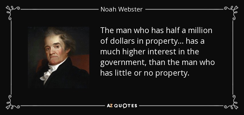 The man who has half a million of dollars in property... has a much higher interest in the government, than the man who has little or no property. - Noah Webster