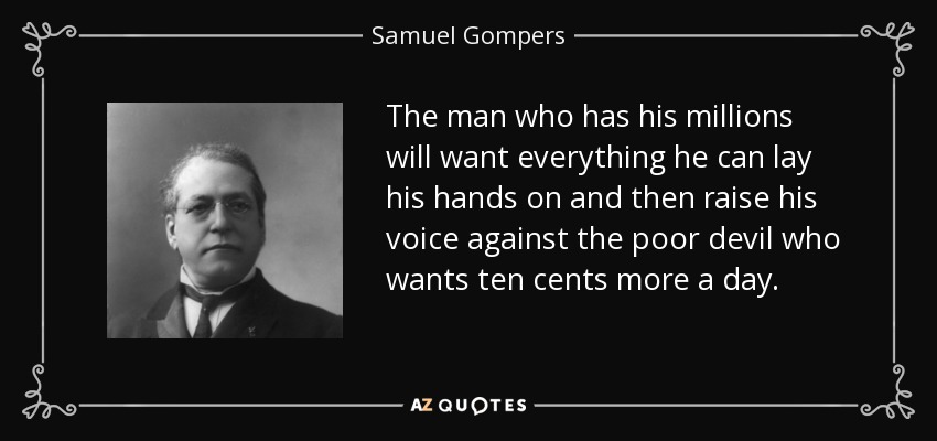 The man who has his millions will want everything he can lay his hands on and then raise his voice against the poor devil who wants ten cents more a day. - Samuel Gompers