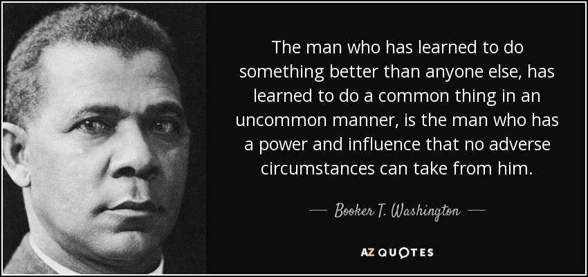 The man who has learned to do something better than anyone else, has learned to do a common thing in an uncommon manner, is the man who has a power and influence that no adverse circumstances can take from him. - Booker T. Washington