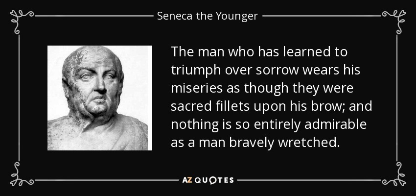 The man who has learned to triumph over sorrow wears his miseries as though they were sacred fillets upon his brow; and nothing is so entirely admirable as a man bravely wretched. - Seneca the Younger