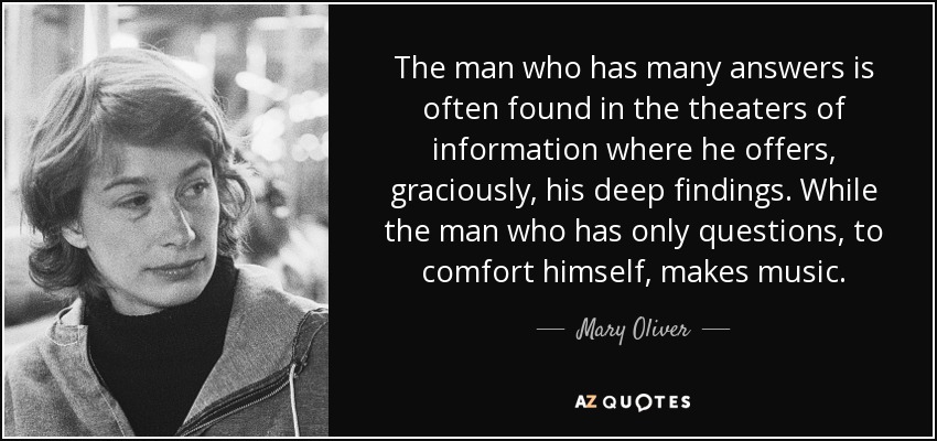 The man who has many answers is often found in the theaters of information where he offers, graciously, his deep findings. While the man who has only questions, to comfort himself, makes music. - Mary Oliver