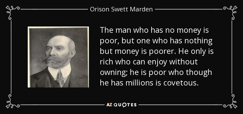 The man who has no money is poor, but one who has nothing but money is poorer. He only is rich who can enjoy without owning; he is poor who though he has millions is covetous. - Orison Swett Marden