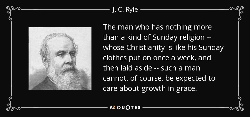 The man who has nothing more than a kind of Sunday religion -- whose Christianity is like his Sunday clothes put on once a week, and then laid aside -- such a man cannot, of course, be expected to care about growth in grace. - J. C. Ryle