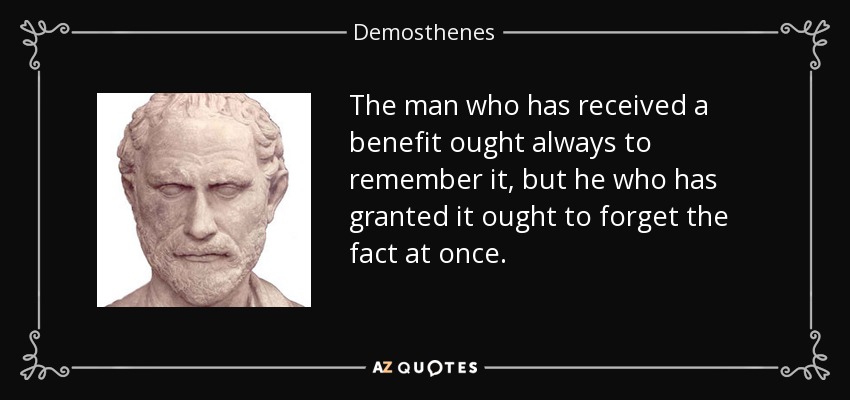 The man who has received a benefit ought always to remember it, but he who has granted it ought to forget the fact at once. - Demosthenes