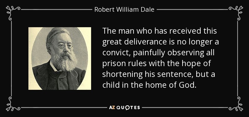 The man who has received this great deliverance is no longer a convict, painfully observing all prison rules with the hope of shortening his sentence, but a child in the home of God. - Robert William Dale