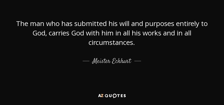 The man who has submitted his will and purposes entirely to God, carries God with him in all his works and in all circumstances. - Meister Eckhart