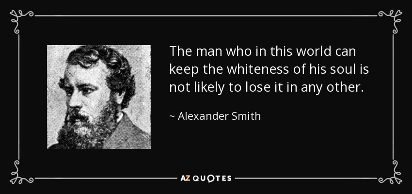 The man who in this world can keep the whiteness of his soul is not likely to lose it in any other. - Alexander Smith
