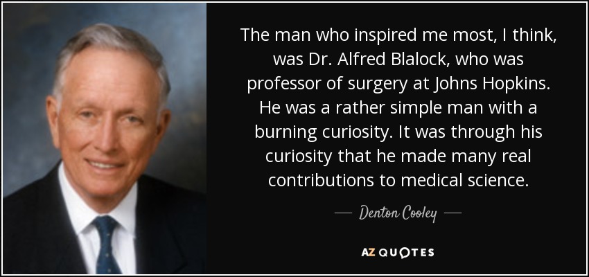 The man who inspired me most, I think, was Dr. Alfred Blalock, who was professor of surgery at Johns Hopkins. He was a rather simple man with a burning curiosity. It was through his curiosity that he made many real contributions to medical science. - Denton Cooley