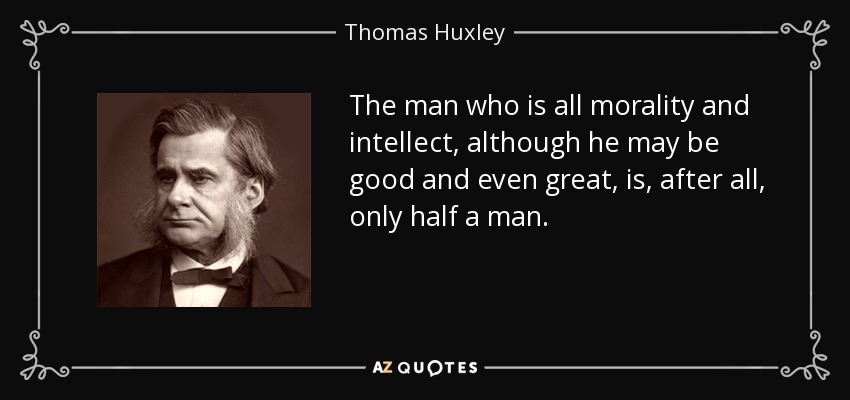 The man who is all morality and intellect, although he may be good and even great, is, after all, only half a man. - Thomas Huxley