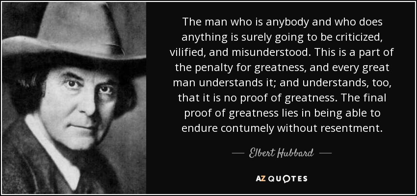 The man who is anybody and who does anything is surely going to be criticized, vilified, and misunderstood. This is a part of the penalty for greatness, and every great man understands it; and understands, too, that it is no proof of greatness. The final proof of greatness lies in being able to endure contumely without resentment. - Elbert Hubbard