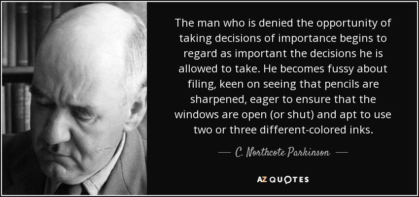 The man who is denied the opportunity of taking decisions of importance begins to regard as important the decisions he is allowed to take. He becomes fussy about filing, keen on seeing that pencils are sharpened, eager to ensure that the windows are open (or shut) and apt to use two or three different-colored inks. - C. Northcote Parkinson