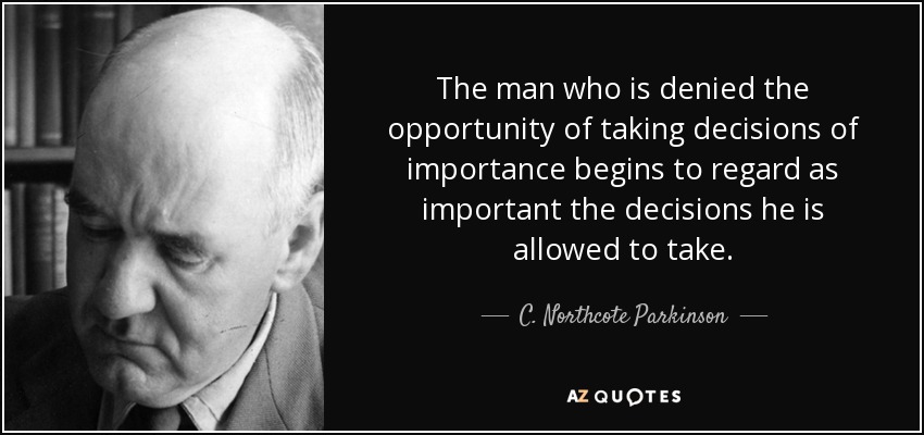 The man who is denied the opportunity of taking decisions of importance begins to regard as important the decisions he is allowed to take. - C. Northcote Parkinson