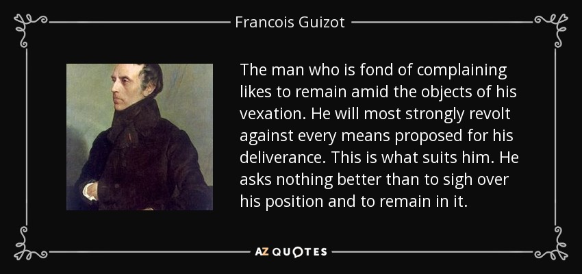 The man who is fond of complaining likes to remain amid the objects of his vexation. He will most strongly revolt against every means proposed for his deliverance. This is what suits him. He asks nothing better than to sigh over his position and to remain in it. - Francois Guizot