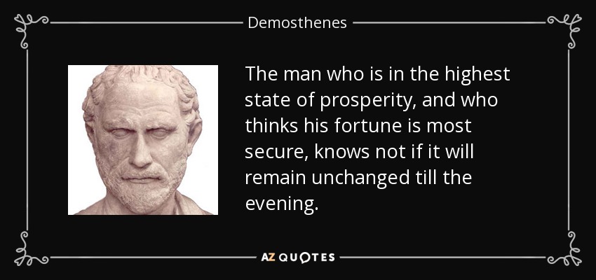 The man who is in the highest state of prosperity, and who thinks his fortune is most secure, knows not if it will remain unchanged till the evening. - Demosthenes