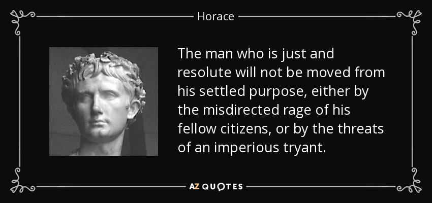 The man who is just and resolute will not be moved from his settled purpose, either by the misdirected rage of his fellow citizens, or by the threats of an imperious tryant. - Horace