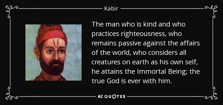 The man who is kind and who practices righteousness, who remains passive against the affairs of the world, who considers all creatures on earth as his own self, he attains the Immortal Being; the true God is ever with him. - Kabir