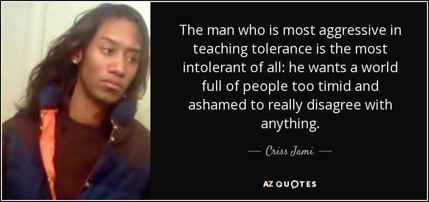 The man who is most aggressive in teaching tolerance is the most intolerant of all: he wants a world full of people too timid and ashamed to really disagree with anything. - Criss Jami