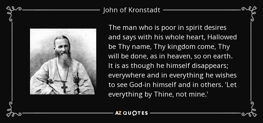 The man who is poor in spirit desires and says with his whole heart, Hallowed be Thy name, Thy kingdom come, Thy will be done, as in heaven, so on earth. It is as though he himself disappears; everywhere and in everything he wishes to see God-in himself and in others. 'Let everything by Thine, not mine.' - John of Kronstadt