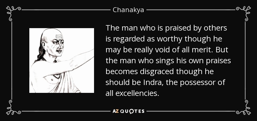 The man who is praised by others is regarded as worthy though he may be really void of all merit. But the man who sings his own praises becomes disgraced though he should be Indra, the possessor of all excellencies. - Chanakya