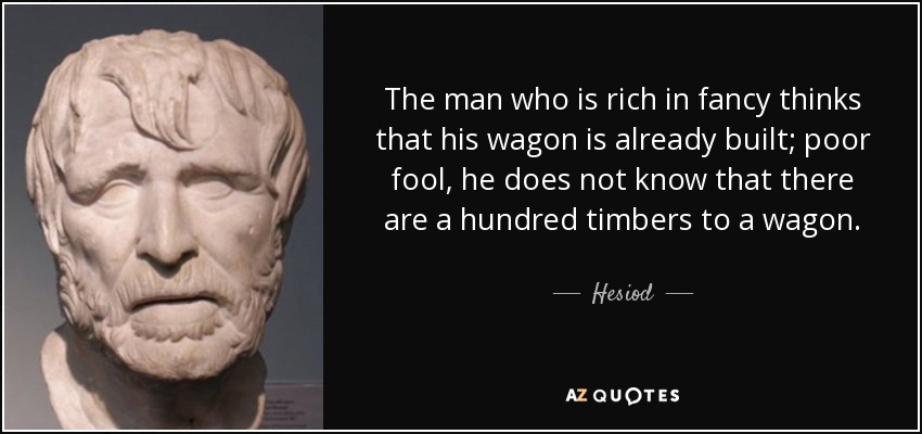 The man who is rich in fancy thinks that his wagon is already built; poor fool, he does not know that there are a hundred timbers to a wagon. - Hesiod
