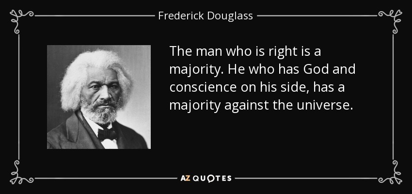 The man who is right is a majority. He who has God and conscience on his side, has a majority against the universe. - Frederick Douglass
