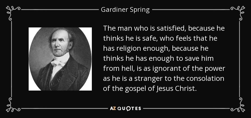 The man who is satisfied, because he thinks he is safe, who feels that he has religion enough, because he thinks he has enough to save him from hell, is as ignorant of the power as he is a stranger to the consolation of the gospel of Jesus Christ. - Gardiner Spring