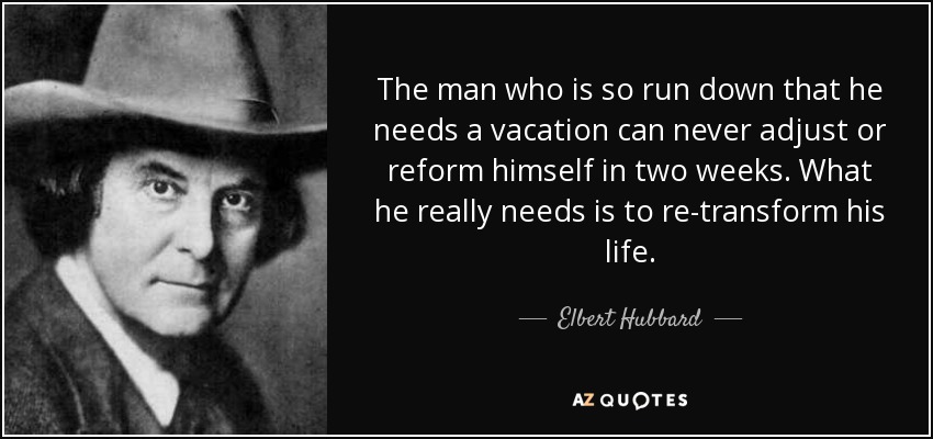 The man who is so run down that he needs a vacation can never adjust or reform himself in two weeks. What he really needs is to re-transform his life. - Elbert Hubbard