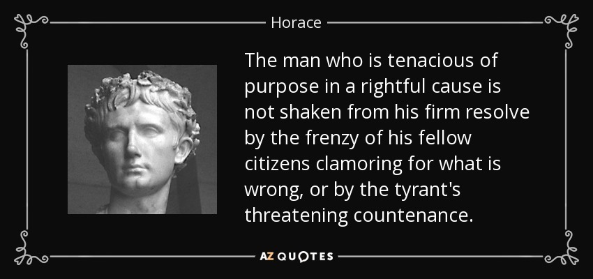 The man who is tenacious of purpose in a rightful cause is not shaken from his firm resolve by the frenzy of his fellow citizens clamoring for what is wrong, or by the tyrant's threatening countenance. - Horace