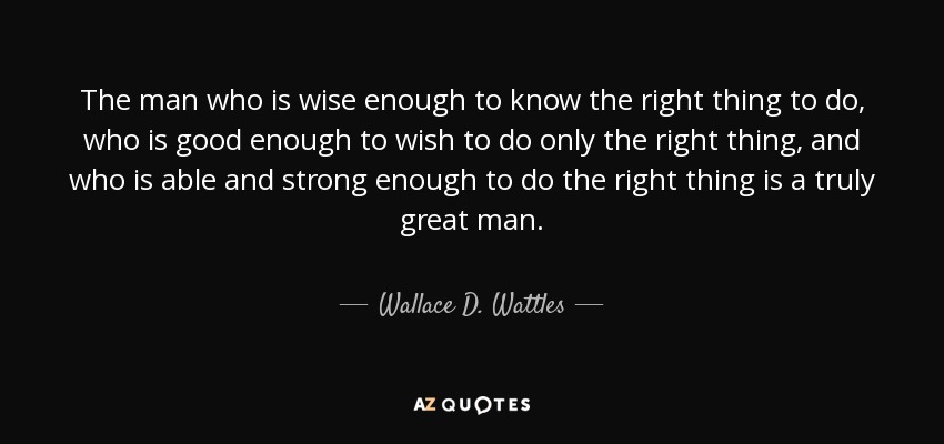 The man who is wise enough to know the right thing to do, who is good enough to wish to do only the right thing, and who is able and strong enough to do the right thing is a truly great man. - Wallace D. Wattles