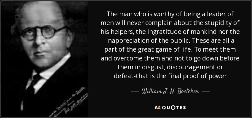 The man who is worthy of being a leader of men will never complain about the stupidity of his helpers, the ingratitude of mankind nor the inappreciation of the public. These are all a part of the great game of life. To meet them and overcome them and not to go down before them in disgust, discouragement or defeat-that is the final proof of power - William J. H. Boetcker