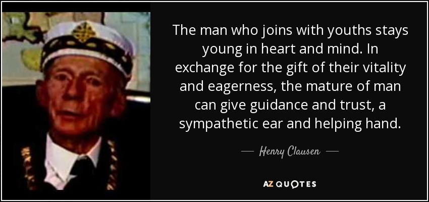The man who joins with youths stays young in heart and mind. In exchange for the gift of their vitality and eagerness, the mature of man can give guidance and trust, a sympathetic ear and helping hand. - Henry Clausen
