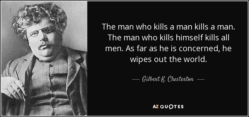 The man who kills a man kills a man. The man who kills himself kills all men. As far as he is concerned, he wipes out the world. - Gilbert K. Chesterton