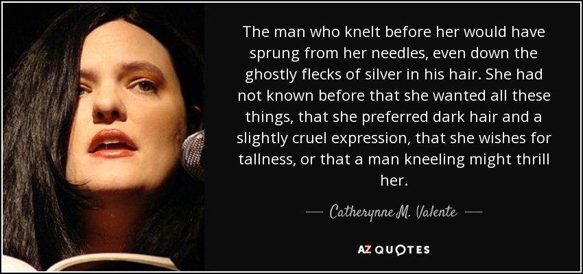 The man who knelt before her would have sprung from her needles, even down the ghostly flecks of silver in his hair. She had not known before that she wanted all these things, that she preferred dark hair and a slightly cruel expression, that she wishes for tallness, or that a man kneeling might thrill her. - Catherynne M. Valente