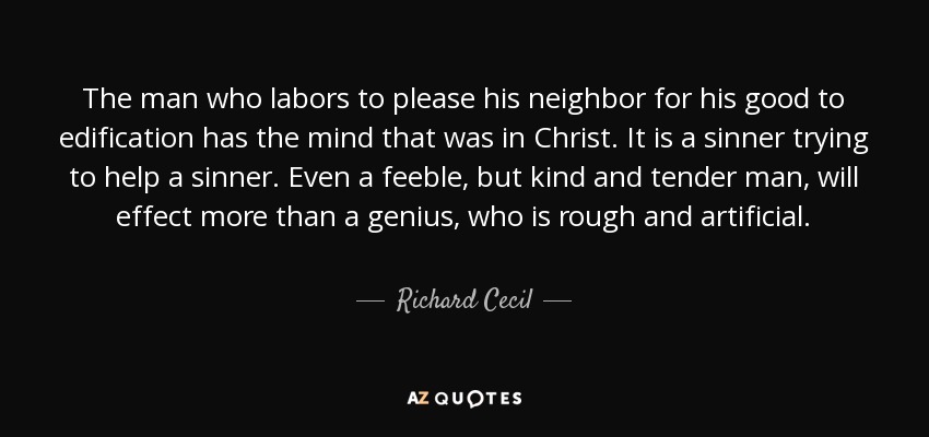 The man who labors to please his neighbor for his good to edification has the mind that was in Christ. It is a sinner trying to help a sinner. Even a feeble, but kind and tender man, will effect more than a genius, who is rough and artificial. - Richard Cecil