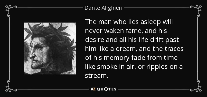 The man who lies asleep will never waken fame, and his desire and all his life drift past him like a dream, and the traces of his memory fade from time like smoke in air, or ripples on a stream. - Dante Alighieri