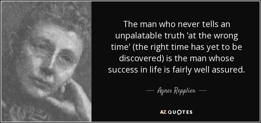 The man who never tells an unpalatable truth 'at the wrong time' (the right time has yet to be discovered) is the man whose success in life is fairly well assured. - Agnes Repplier