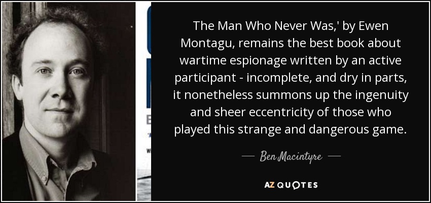 The Man Who Never Was,' by Ewen Montagu, remains the best book about wartime espionage written by an active participant - incomplete, and dry in parts, it nonetheless summons up the ingenuity and sheer eccentricity of those who played this strange and dangerous game. - Ben Macintyre
