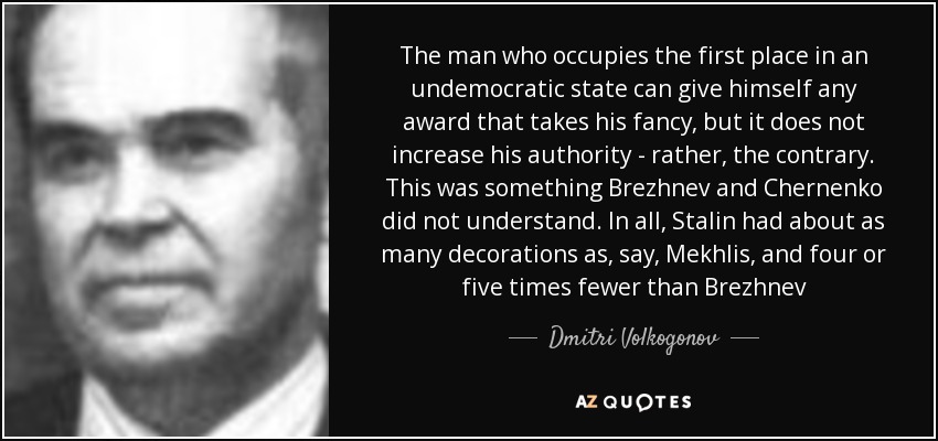 The man who occupies the first place in an undemocratic state can give himself any award that takes his fancy, but it does not increase his authority - rather, the contrary. This was something Brezhnev and Chernenko did not understand. In all, Stalin had about as many decorations as, say, Mekhlis, and four or five times fewer than Brezhnev - Dmitri Volkogonov