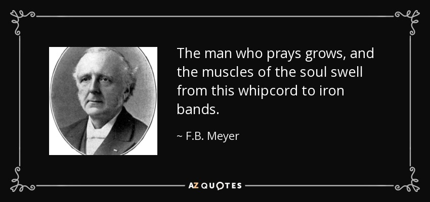 The man who prays grows, and the muscles of the soul swell from this whipcord to iron bands. - F.B. Meyer