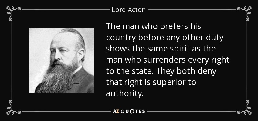 The man who prefers his country before any other duty shows the same spirit as the man who surrenders every right to the state. They both deny that right is superior to authority. - Lord Acton
