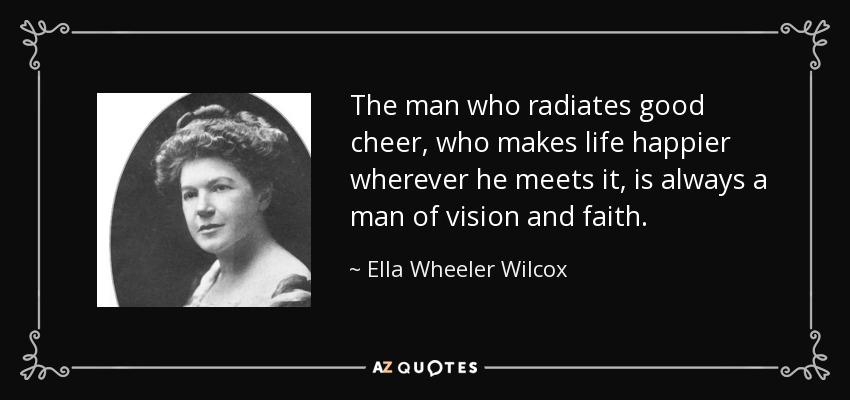 The man who radiates good cheer, who makes life happier wherever he meets it, is always a man of vision and faith. - Ella Wheeler Wilcox
